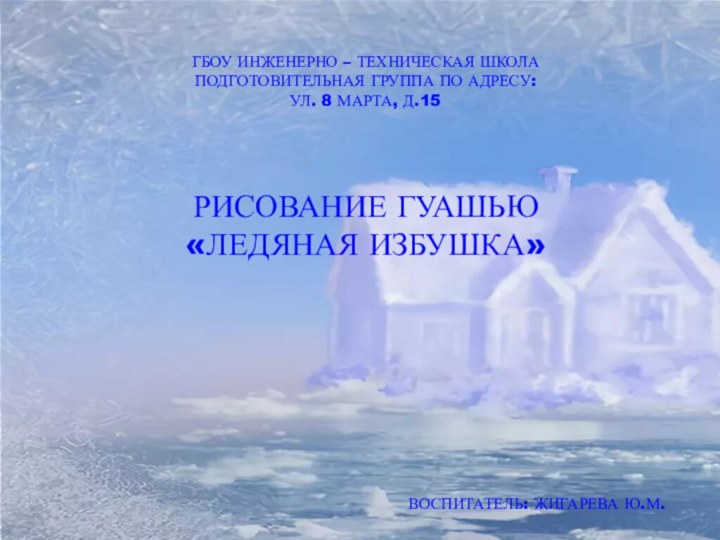 ГБОУ ИНЖЕНЕРНО – ТЕХНИЧЕСКАЯ ШКОЛАПОДГОТОВИТЕЛЬНАЯ ГРУППА ПО АДРЕСУ:УЛ. 8 МАРТА, Д.15РИСОВАНИЕ ГУАШЬЮ «ЛЕДЯНАЯ ИЗБУШКА»ВОСПИТАТЕЛЬ: ЖИГАРЕВА Ю.М.