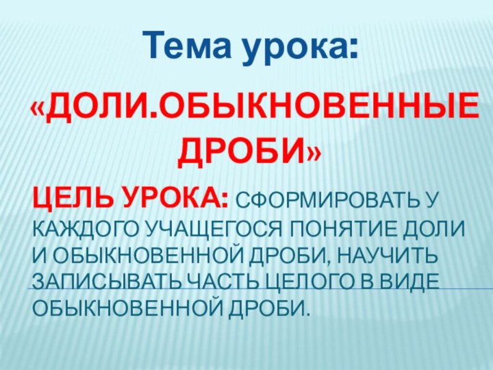 Цель урока: сформировать у каждого учащегося понятие доли и обыкновенной дроби, научить