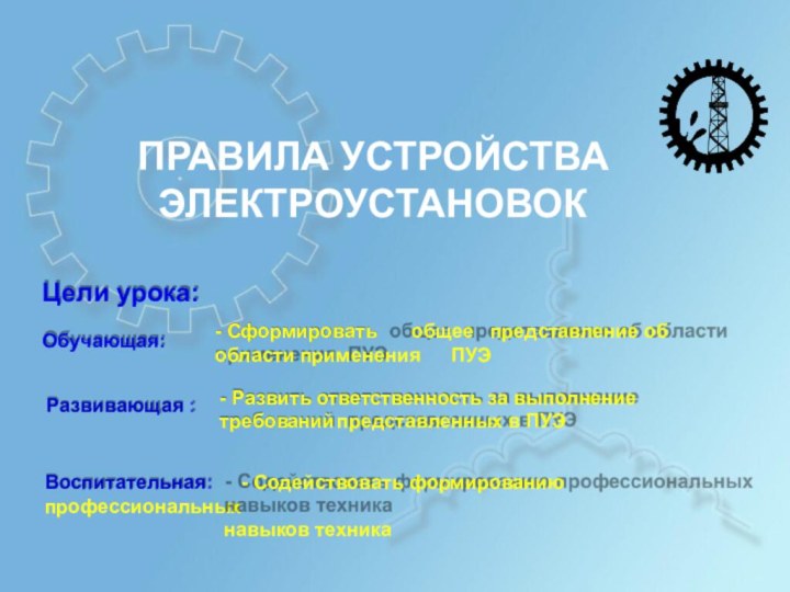 ПРАВИЛА УСТРОЙСТВАЭЛЕКТРОУСТАНОВОКЦели урока:Обучающая:Развивающая :Воспитательная:	- Содействовать формированию профессиональныхнавыков техника- Сформировать	общее	представление об области применения	ПУЭ-