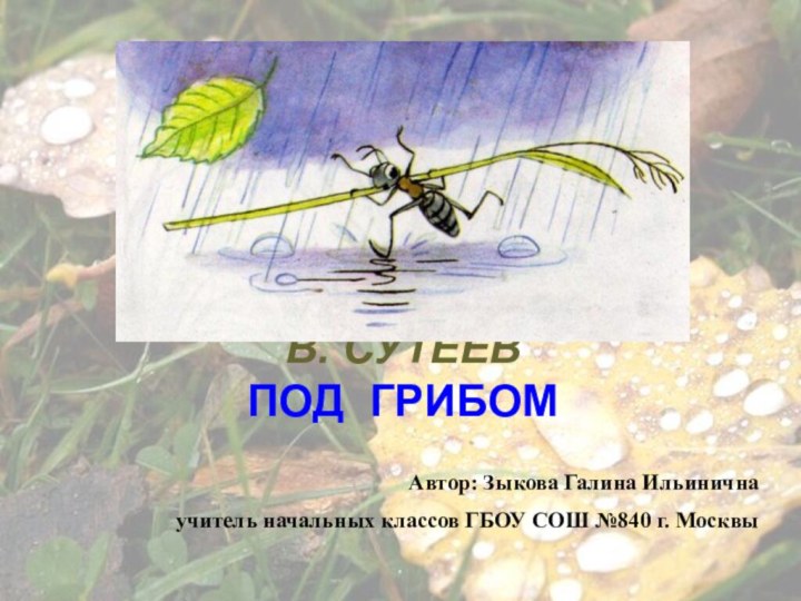 В. СУТЕЕВ ПОД ГРИБОМАвтор: Зыкова Галина Ильинична учитель начальных классов ГБОУ СОШ №840 г. Москвы