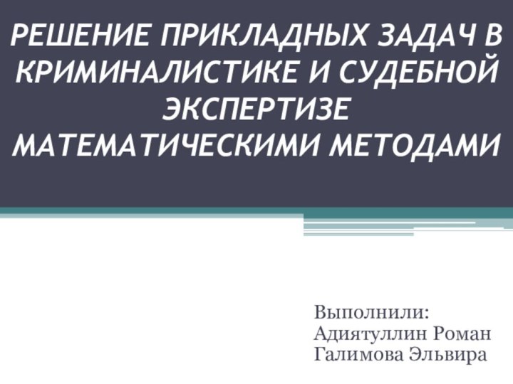 РЕШЕНИЕ ПРИКЛАДНЫХ ЗАДАЧ В КРИМИНАЛИСТИКЕ И СУДЕБНОЙ ЭКСПЕРТИЗЕ МАТЕМАТИЧЕСКИМИ МЕТОДАМИВыполнили:Адиятуллин РоманГалимова Эльвира