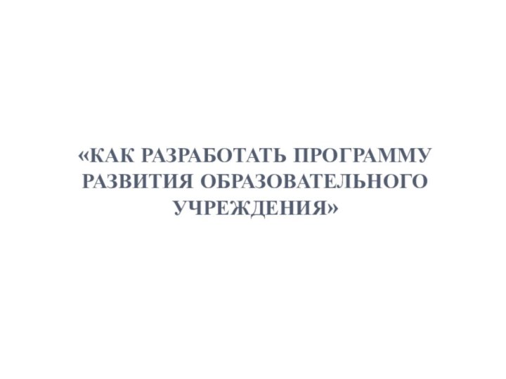 «КАК РАЗРАБОТАТЬ ПРОГРАММУ РАЗВИТИЯ ОБРАЗОВАТЕЛЬНОГО УЧРЕЖДЕНИЯ»