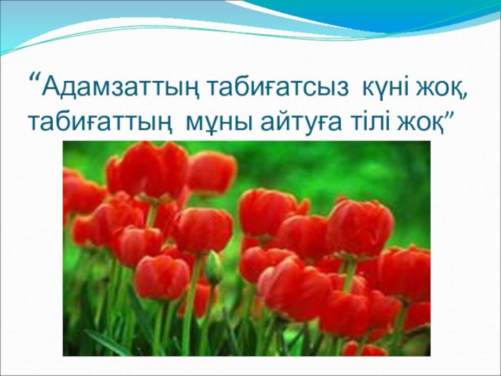 “Адамзаттың табиғатсыз күні жоқ,  табиғаттың мұны айтуға тілі жоқ”