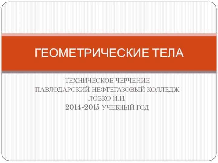 ТЕХНИЧЕСКОЕ ЧЕРЧЕНИЕПАВЛОДАРСКИЙ НЕФТЕГАЗОВЫЙ КОЛЛЕДЖЛОБКО И.Н.2014-2015 УЧЕБНЫЙ ГОДГЕОМЕТРИЧЕСКИЕ ТЕЛА