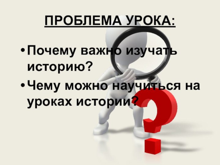 ПРОБЛЕМА УРОКА:Почему важно изучать историю?Чему можно научиться на уроках истории?