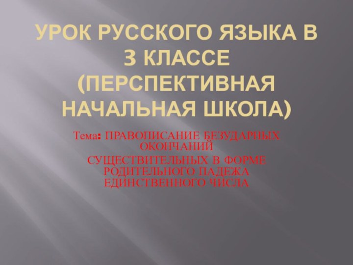 Урок русского языка в 3 классе (перспективная начальная школа)Тема: ПРАВОПИСАНИЕ БЕЗУДАРНЫХ ОКОНЧАНИЙСУЩЕСТВИТЕЛЬНЫХ