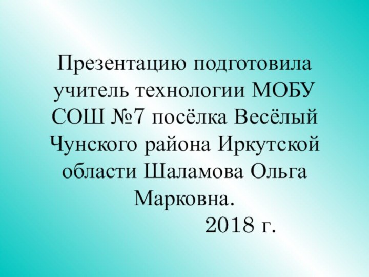 Презентацию подготовила учитель технологии МОБУ СОШ №7 посёлка Весёлый Чунского района Иркутской