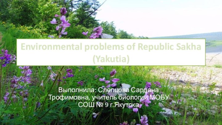 Environmental problems of Republic Sakha (Yakutia)Выполнила: Слепцова Сардана Трофимовна, учитель биологии МОБУ СОШ № 9 г.Якутска