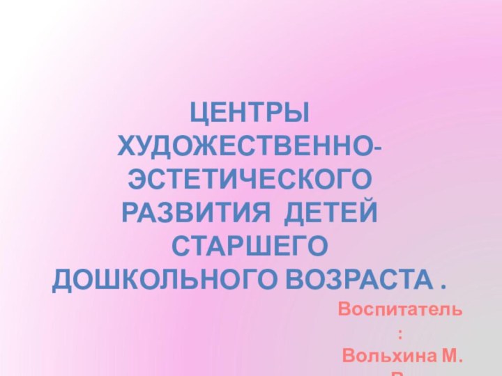 Центрыхудожественно-эстетическоГОРазвитиЯ детей СТАРШЕГОДошКОЛЬНОГО возраста .Воспитатель: Вольхина М.В.