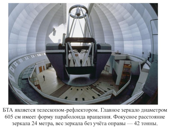 БТА является телескопом-рефлектором. Главное зеркало диаметром 605 см имеет форму параболоида вращения. Фокусное расстояние зеркала 24
