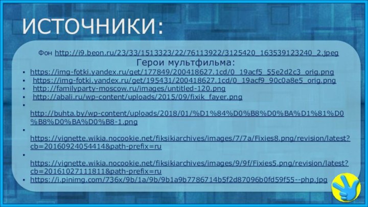 Фон http://i9.beon.ru/23/33/1513323/22/76113922/3125420_163539123240_2.jpegГерои мультфильма: https://img-fotki.yandex.ru/get/177849/200418627.1cd/0_19acf5_55e2d2c3_orig.png https://img-fotki.yandex.ru/get/195431/200418627.1cd/0_19acf9_90c0a8e5_orig.png http://familyparty-moscow.ru/images/untitled-120.png http://abali.ru/wp-content/uploads/2015/09/fixik_fayer.png http://buhta.by/wp-content/uploads/2018/01/%D1%84%D0%B8%D0%BA%D1%81%D0%B8%D0%BA%D0%B8-1.png https://vignette.wikia.nocookie.net/fiksikiarchives/images/7/7a/Fixies8.png/revision/latest?cb=20160924054414&path-prefix=ru  https://vignette.wikia.nocookie.net/fiksikiarchives/images/9/9f/Fixies5.png/revision/latest?cb=20161027111811&path-prefix=ruhttps://i.pinimg.com/736x/9b/1a/9b/9b1a9b7786714b5f2d87096b0fd59f55--php.jpgИСТОЧНИКИ: