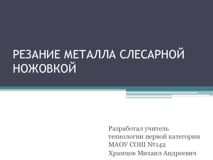 РЕЗАНИЕ МЕТАЛЛА СЛЕСАРНОЙ НОЖОВКОЙ  Разработал учитель технологии первой категории МАОУ СОШ №142Храмцов Михаил Андреевич