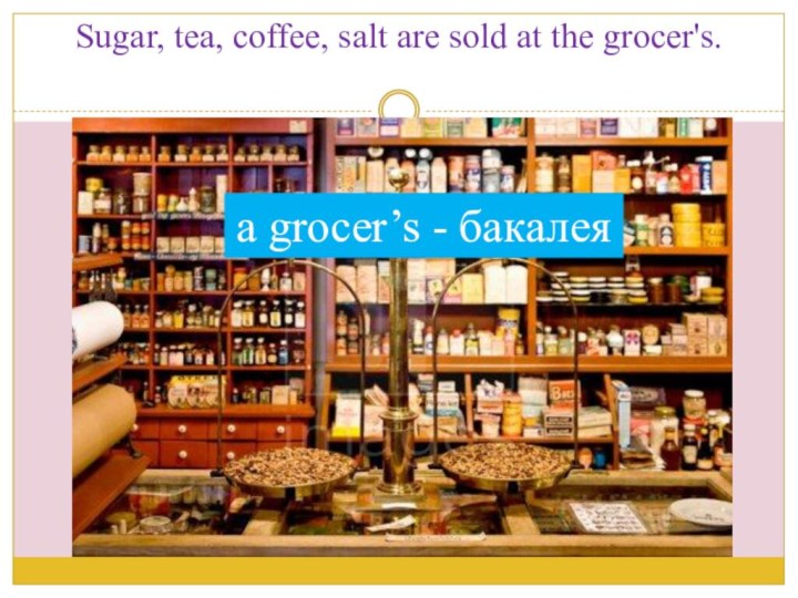Sugar, tea, coffee, salt are sold at the grocer's.a grocer’s - бакалея