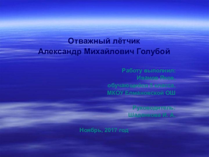 Отважный лётчик Александр Михайлович ГолубойРаботу выполнил:Иванов Яков,обучающийся 5 класса,МКОУ Елмановской ОШРуководитель: Шаденкова И. А.Ноябрь, 2017 год