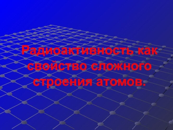 Радиоактивность как свойство сложного строения атомов.