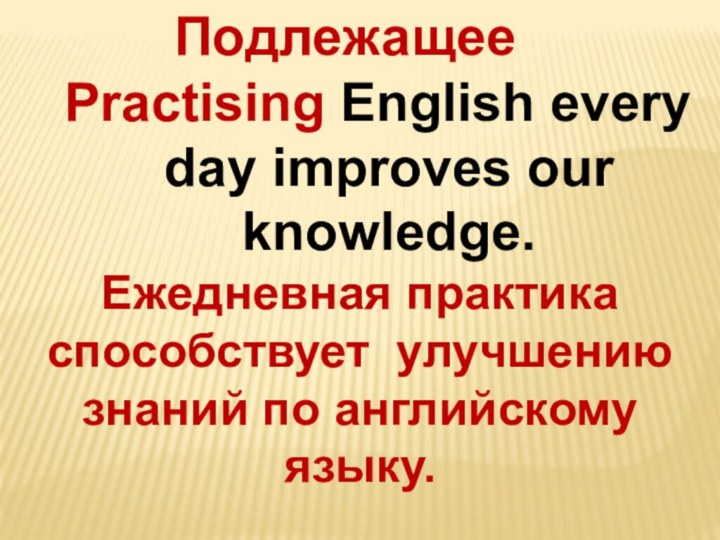 ПодлежащееPractising English every day improves our knowledge.Ежедневная практика способствует улучшению знаний по английскому языку.