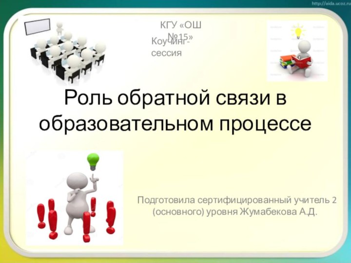 Роль обратной связи в образовательном процессе Подготовила сертифицированный учитель 2 (основного) уровня Жумабекова А.Д.КГУ «ОШ №15»Коучинг-сессия