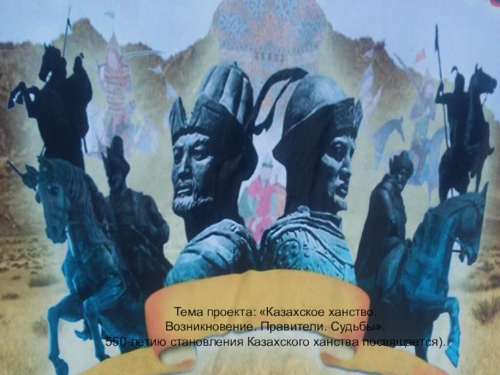 Тема проекта: «Казахское ханство. Возникновение. Правители. Судьбы».550-летию становления Казахского ханства посвящается).