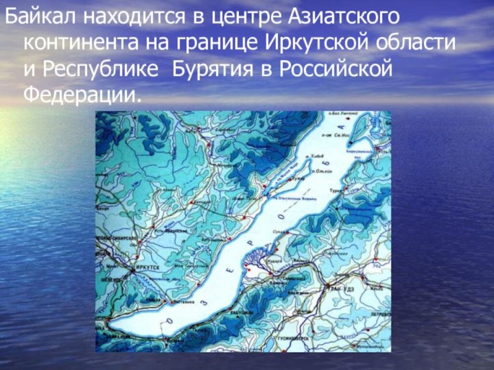 Байкал находится в центре Азиатского континента на границе Иркутской области и Республике Бурятия в Российской Федерации.