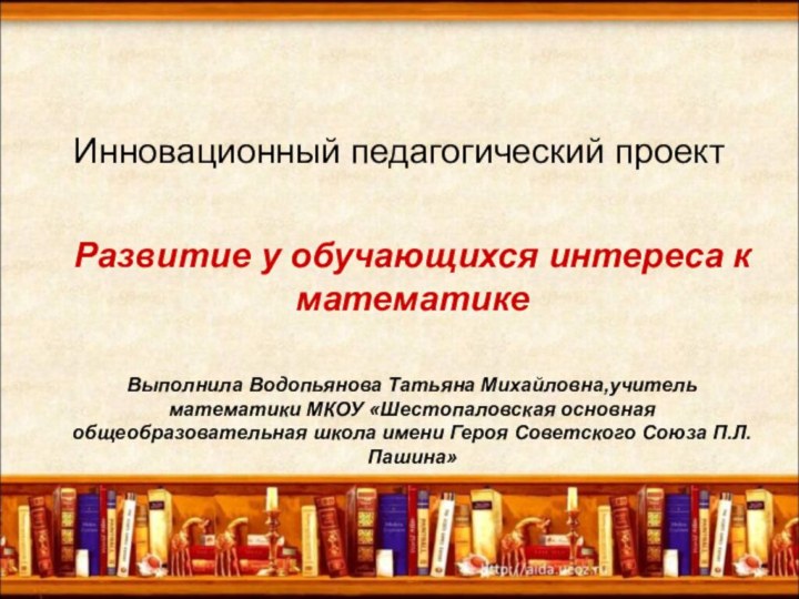 Инновационный педагогический проектРазвитие у обучающихся интереса к математикеВыполнила Водопьянова Татьяна Михайловна,учитель математики