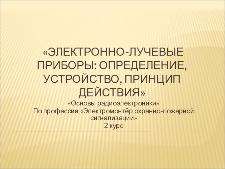 «ЭЛЕКТРОННО-ЛУЧЕВЫЕ ПРИБОРЫ: ОПРЕДЕЛЕНИЕ, УСТРОЙСТВО, ПРИНЦИП ДЕЙСТВИЯ» «Основы радиоэлектроники»По профессии «Электромонтёр охранно-пожарной сигнализации»2 курс