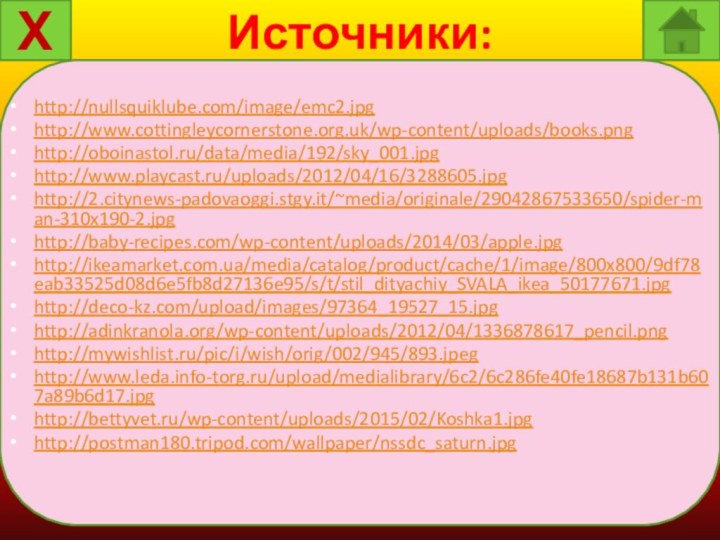 Источники:http://nullsquiklube.com/image/emc2.jpghttp://www.cottingleycornerstone.org.uk/wp-content/uploads/books.pnghttp://oboinastol.ru/data/media/192/sky_001.jpghttp://www.playcast.ru/uploads/2012/04/16/3288605.jpghttp://2.citynews-padovaoggi.stgy.it/~media/originale/29042867533650/spider-man-310x190-2.jpghttp://baby-recipes.com/wp-content/uploads/2014/03/apple.jpghttp://ikeamarket.com.ua/media/catalog/product/cache/1/image/800x800/9df78eab33525d08d6e5fb8d27136e95/s/t/stil_dityachiy_SVALA_ikea_50177671.jpghttp://deco-kz.com/upload/images/97364_19527_15.jpghttp://adinkranola.org/wp-content/uploads/2012/04/1336878617_pencil.pnghttp://mywishlist.ru/pic/i/wish/orig/002/945/893.jpeghttp://www.leda.info-torg.ru/upload/medialibrary/6c2/6c286fe40fe18687b131b607a89b6d17.jpghttp://bettyvet.ru/wp-content/uploads/2015/02/Koshka1.jpghttp://postman180.tripod.com/wallpaper/nssdc_saturn.jpgХ