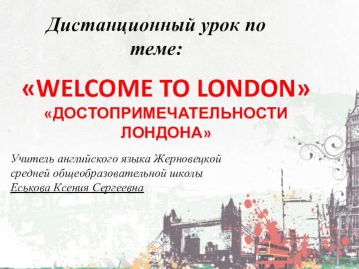 «WELCOME TO LONDON»«ДОСТОПРИМЕЧАТЕЛЬНОСТИ ЛОНДОНА»Дистанционный урок по теме:Учитель английского языка Жерновецкой средней общеобразовательной школыЕськова Ксения Сергеевна