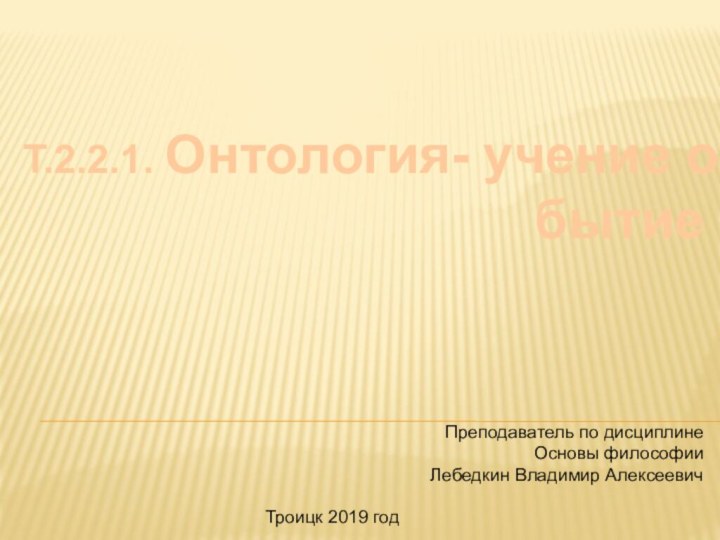 Т.2.2.1. Онтология- учение о бытиеПреподаватель по дисциплине Основы философииЛебедкин Владимир АлексеевичТроицк 2019 год