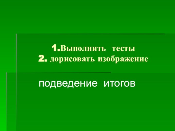 1.Выполнить тесты 2. дорисовать изображение  подведение итогов