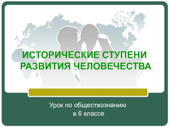 ИСТОРИЧЕСКИЕ СТУПЕНИ  РАЗВИТИЯ ЧЕЛОВЕЧЕСТВА Урок по обществознанию в 6 классе