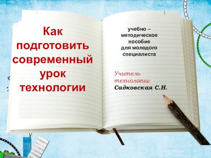 Как подготовить современный урок технологииУчитель технологии: Садковская С.Н.учебно – методическое пособиедля молодого специалиста