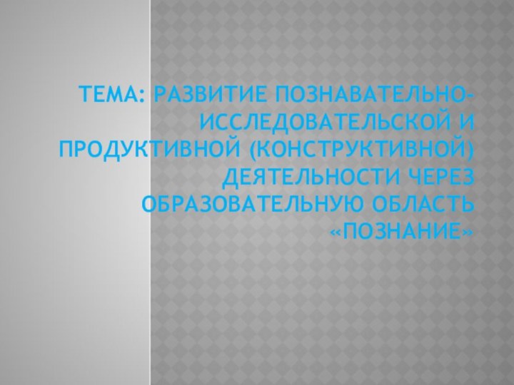 Тема: Развитие познавательно-исследовательской и продуктивной (конструктивной) деятельности через образовательную область «Познание»