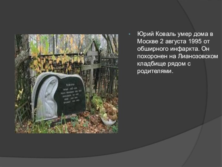Юрий Коваль умер дома в Москве 2 августа 1995 от обширного инфаркта.