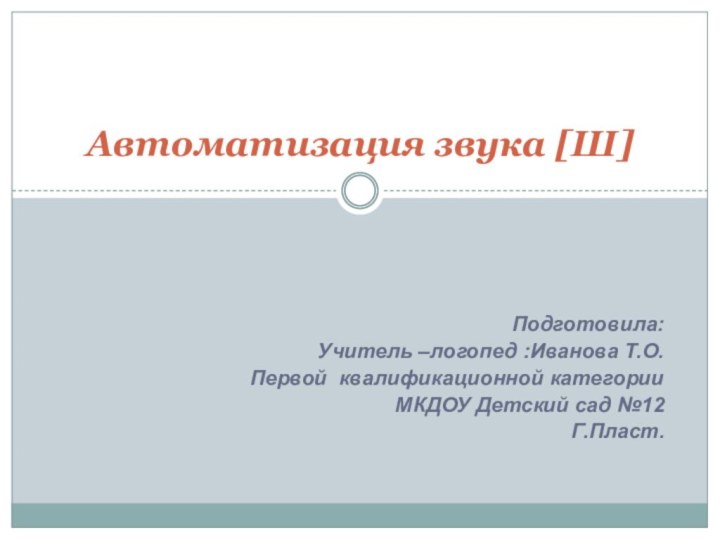 Подготовила:Учитель –логопед :Иванова Т.О.Первой квалификационной категорииМКДОУ Детский сад №12Г.Пласт.Автоматизация звука [Ш]