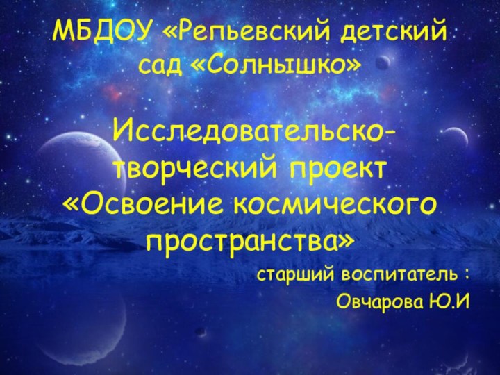 МБДОУ «Репьевский детский сад «Солнышко» Исследовательско-творческий проект «Освоение космического пространства»старший воспитатель :Овчарова Ю.И