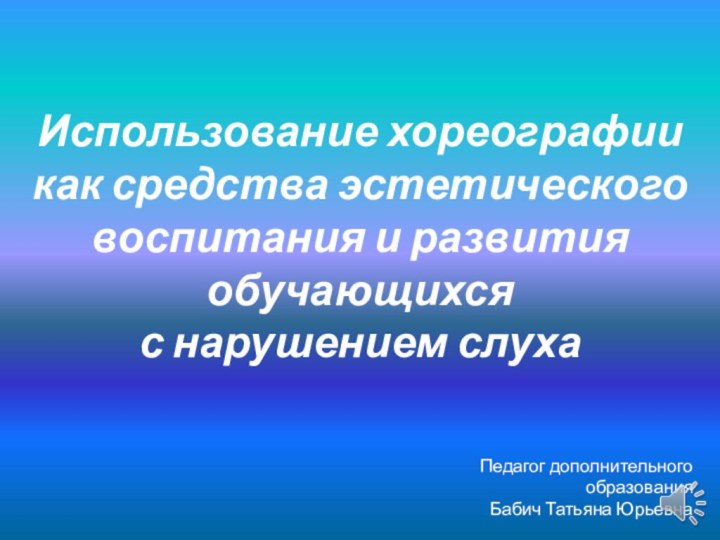 Использование хореографии как средства эстетического воспитания и развития обучающихся с нарушением слухаПедагог дополнительного образованияБабич Татьяна Юрьевна