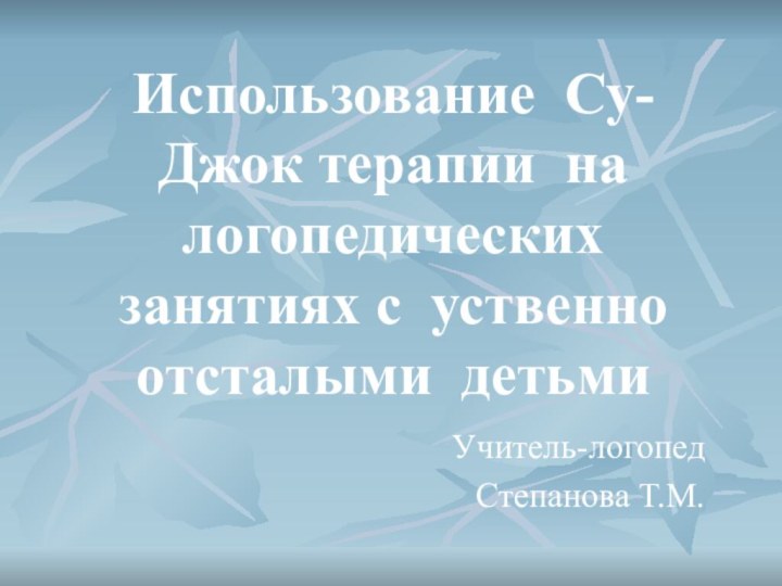 Использование Су-Джок терапии на логопедических занятиях с уственно отсталыми детьмиУчитель-логопедСтепанова Т.М.