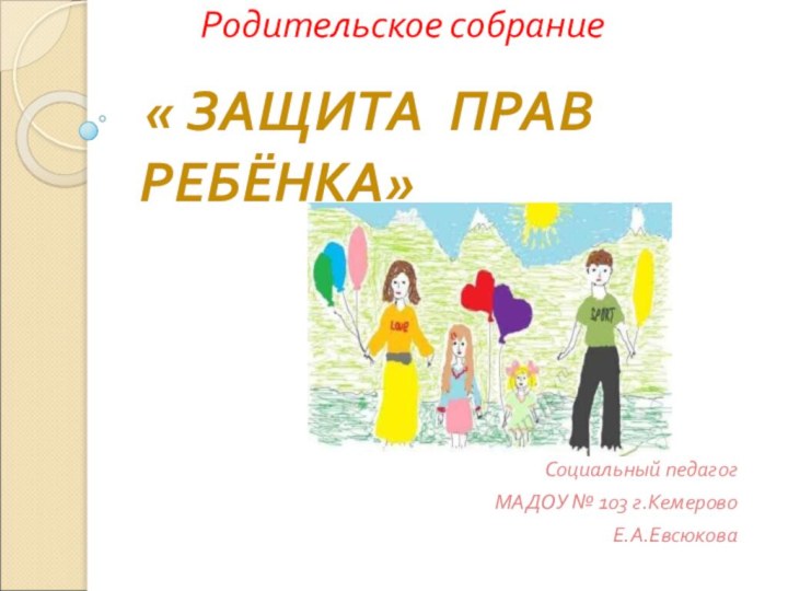 Родительское собрание   « ЗАЩИТА ПРАВ РЕБЁНКА»Социальный педагог МАДОУ № 103 г.Кемерово Е.А.Евсюкова