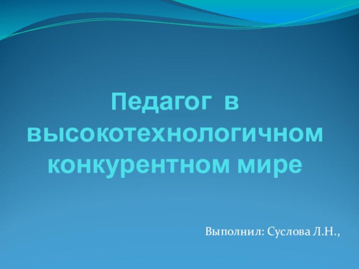 Педагог в высокотехнологичном конкурентном миреВыполнил: Суслова Л.Н.,