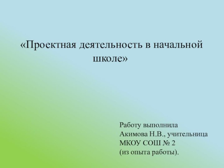 «Проектная деятельность в начальной школе»Работу выполнилаАкимова Н.В., учительница МКОУ СОШ № 2(из опыта работы).