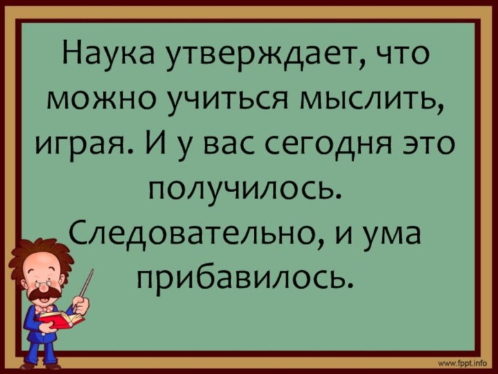 Наука утверждает, что можно учиться мыслить, играя. И у вас сегодня это