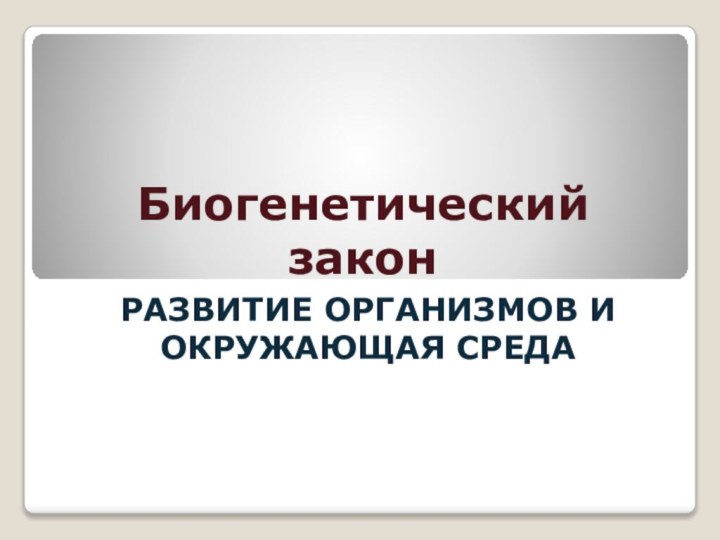 Биогенетический законРАЗВИТИЕ ОРГАНИЗМОВ И ОКРУЖАЮЩАЯ СРЕДА