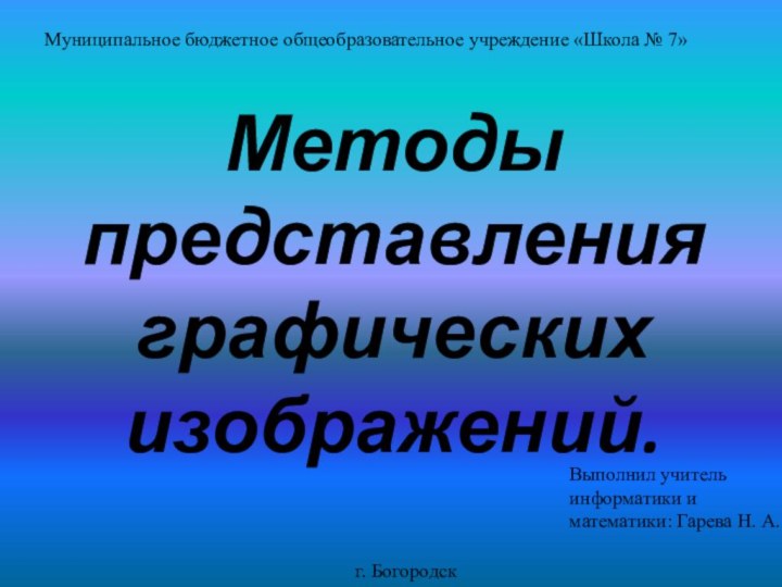 Методы представления графических изображений.г. БогородскМуниципальное бюджетное общеобразовательное учреждение «Школа № 7»Выполнил учитель