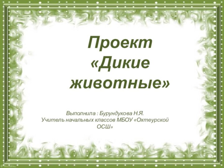 Выполнила : Бурундукова Н.Я.Учитель начальных классов МБОУ «Охтеурской ОСШ»Проект «Дикие животные»