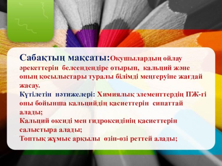 Сабақтың мақсаты:Оқушылардың ойлау әрекеттерін белсендендіре отырып, кальций және оның қосылыстары туралы білімді