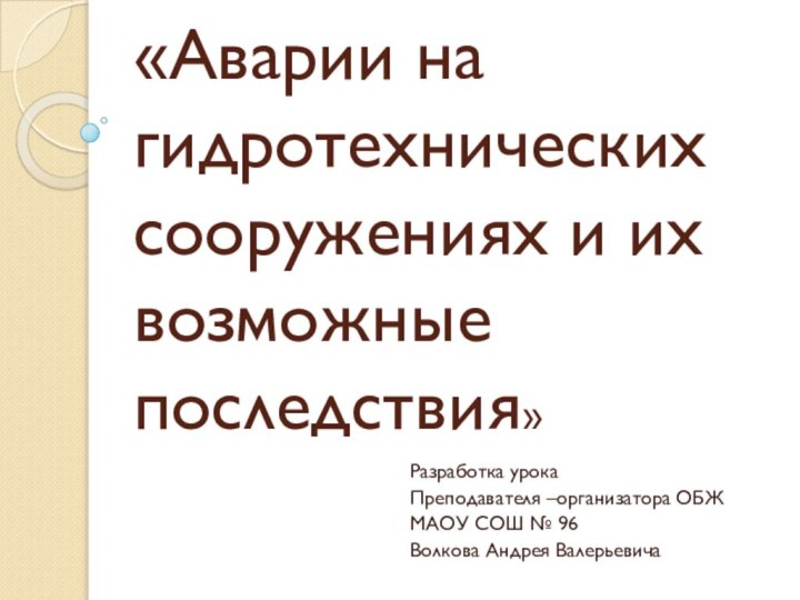 «Аварии на гидротехнических сооружениях и их возможные последствия»Разработка урокаПреподавателя –организатора ОБЖМАОУ СОШ № 96Волкова Андрея Валерьевича