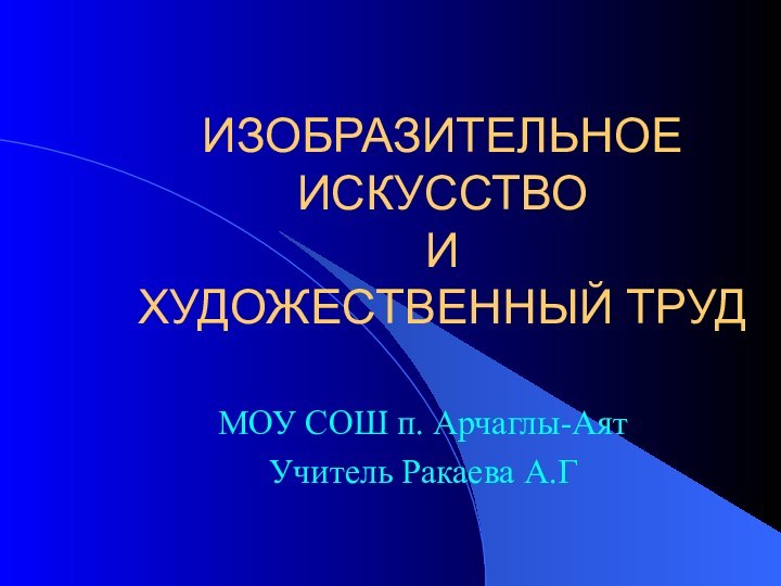 ИЗОБРАЗИТЕЛЬНОЕ ИСКУССТВО  И  ХУДОЖЕСТВЕННЫЙ ТРУДМОУ СОШ п. Арчаглы-АятУчитель Ракаева А.Г