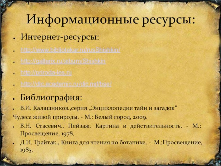 Информационные ресурсы:Интернет-ресурсы:http://www.bibliotekar.ru/rusShishkin/http://gallerix.ru/album/Shishkinhttp://priroda-les.ruhttp://dic.academic.ru/dic.nsf/bse/Библиография:В.И. Калашников.,серия „Энциклопедия тайн и загадок“    Чудеса живой