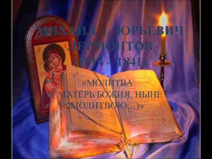 МИХАИЛ   ЮРЬЕВИЧ ЛЕРМОНТОВ (1814 – 1841) «МОЛИТВА  (Я, МАТЕРЬ БОЖИЯ, НЫНЕ С МОЛИТВОЮ…)»