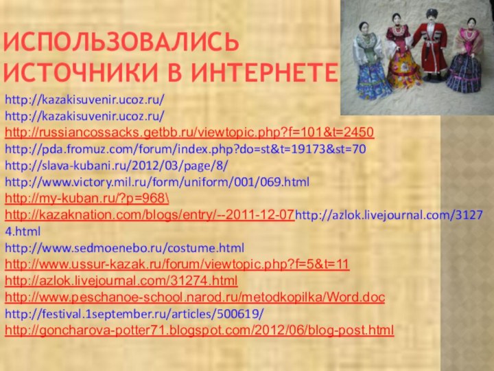 ИСПОЛЬЗОВАЛИСЬ ИСТОЧНИКИ В ИНТЕРНЕТЕhttp://kazakisuvenir.ucoz.ru/http://kazakisuvenir.ucoz.ru/http://russiancossacks.getbb.ru/viewtopic.php?f=101&t=2450http://pda.fromuz.com/forum/index.php?do=st&t=19173&st=70http://slava-kubani.ru/2012/03/page/8/http://www.victory.mil.ru/form/uniform/001/069.htmlhttp://my-kuban.ru/?p=968\http://kazaknation.com/blogs/entry/--2011-12-07http://azlok.livejournal.com/31274.htmlhttp://www.sedmoenebo.ru/costume.htmlhttp://www.ussur-kazak.ru/forum/viewtopic.php?f=5&t=11http://azlok.livejournal.com/31274.htmlhttp://www.peschanoe-school.narod.ru/metodkopilka/Word.dochttp://festival.1september.ru/articles/500619/http://goncharova-potter71.blogspot.com/2012/06/blog-post.html